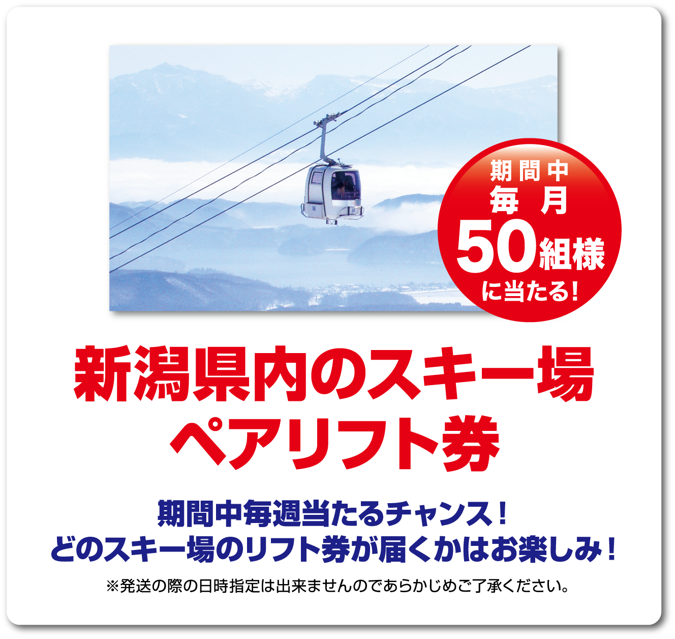 期間中毎月50組様に当たる！新潟県内のスキー場ペアリフト券　どのスキー場のリフト券が届くかはお楽しみ！※発送の際の日時指定は出来ませんのであらかじめご了承ください。